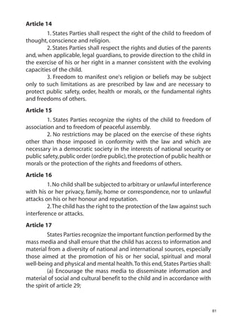 Article 14
         1. States Parties shall respect the right of the child to freedom of
thought, conscience and religion.
         2. States Parties shall respect the rights and duties of the parents
and, when applicable, legal guardians, to provide direction to the child in
the exercise of his or her right in a manner consistent with the evolving
capacities of the child.
         3. Freedom to manifest one's religion or beliefs may be subject
only to such limitations as are prescribed by law and are necessary to
protect public safety, order, health or morals, or the fundamental rights
and freedoms of others.
Article 15
         1. States Parties recognize the rights of the child to freedom of
association and to freedom of peaceful assembly.
         2. No restrictions may be placed on the exercise of these rights
other than those imposed in conformity with the law and which are
necessary in a democratic society in the interests of national security or
public safety, public order (ordre public), the protection of public health or
morals or the protection of the rights and freedoms of others.
Article 16
         1. No child shall be subjected to arbitrary or unlawful interference
with his or her privacy, family, home or correspondence, nor to unlawful
attacks on his or her honour and reputation.
         2.The child has the right to the protection of the law against such
interference or attacks.
Article 17
         States Parties recognize the important function performed by the
mass media and shall ensure that the child has access to information and
material from a diversity of national and international sources, especially
those aimed at the promotion of his or her social, spiritual and moral
well-being and physical and mental health.To this end, States Parties shall:
         (a) Encourage the mass media to disseminate information and
material of social and cultural benefit to the child and in accordance with
the spirit of article 29;



                                                                                 81
 