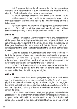 (b) Encourage international co-operation in the production,
     exchange and dissemination of such information and material from a
     diversity of cultural, national and international sources;
              (c) Encourage the production and dissemination of children’s books;
              (d) Encourage the mass media to have particular regard to the
     linguistic needs of the child who belongs to a minority group or who is
     indigenous;
              e) Encourage the development of appropriate guidelines for the
     protection of the child from information and material injurious to his or
     her well-being, bearing in mind the provisions of articles 13 and 18.
     Article 18
               1. States Parties shall use their best efforts to ensure recognition
     of the principle that both parents have common responsibilities for the
     upbringing and development of the child. Parents or, as the case may be,
     legal guardians, have the primary responsibility for the upbringing and
     development of the child.The best interests of the child will be their basic
     concern.
               2. For the purpose of guaranteeing and promoting the rights set
     forth in the present Convention, States Parties shall render appropriate
     assistance to parents and legal guardians in the performance of their
     child-rearing responsibilities and shall ensure the development of
     institutions, facilities and services for the care of children.
               3. States Parties shall take all appropriate measures to ensure that
     children of working parents have the right to benefit from child-care
     services and facilities for which they are eligible.
     Article 19
              1. States Parties shall take all appropriate legislative, administrative,
     social and educational measures to protect the child from all forms of
     physical or mental violence, injury or abuse, neglect or negligent
     treatment, maltreatment or exploitation, including sexual abuse, while in
     the care of parent(s), legal guardian(s) or any other person who has the
     care of the child.
              2.Such protective measures should,as appropriate,include effective
     procedures for the establishment of social programmes to provide necessary
     support for the child and for those who have the care of the child, as well
     as for other forms of prevention and for identification, reporting, referral,


82
 