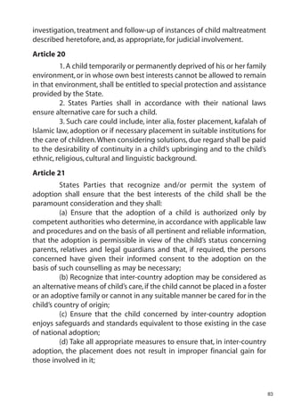 investigation, treatment and follow-up of instances of child maltreatment
described heretofore, and, as appropriate, for judicial involvement.
Article 20
         1. A child temporarily or permanently deprived of his or her family
environment, or in whose own best interests cannot be allowed to remain
in that environment, shall be entitled to special protection and assistance
provided by the State.
         2. States Parties shall in accordance with their national laws
ensure alternative care for such a child.
         3. Such care could include, inter alia, foster placement, kafalah of
Islamic law, adoption or if necessary placement in suitable institutions for
the care of children. When considering solutions, due regard shall be paid
to the desirability of continuity in a child’s upbringing and to the child’s
ethnic, religious, cultural and linguistic background.
Article 21
         States Parties that recognize and/or permit the system of
adoption shall ensure that the best interests of the child shall be the
paramount consideration and they shall:
         (a) Ensure that the adoption of a child is authorized only by
competent authorities who determine, in accordance with applicable law
and procedures and on the basis of all pertinent and reliable information,
that the adoption is permissible in view of the child’s status concerning
parents, relatives and legal guardians and that, if required, the persons
concerned have given their informed consent to the adoption on the
basis of such counselling as may be necessary;
         (b) Recognize that inter-country adoption may be considered as
an alternative means of child’s care, if the child cannot be placed in a foster
or an adoptive family or cannot in any suitable manner be cared for in the
child’s country of origin;
         (c) Ensure that the child concerned by inter-country adoption
enjoys safeguards and standards equivalent to those existing in the case
of national adoption;
         (d) Take all appropriate measures to ensure that, in inter-country
adoption, the placement does not result in improper financial gain for
those involved in it;



                                                                                  83
 