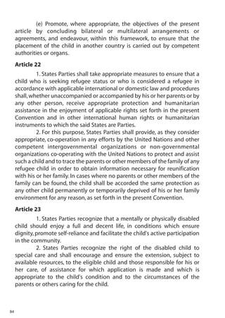 (e) Promote, where appropriate, the objectives of the present
     article by concluding bilateral or multilateral arrangements or
     agreements, and endeavour, within this framework, to ensure that the
     placement of the child in another country is carried out by competent
     authorities or organs.
     Article 22
              1. States Parties shall take appropriate measures to ensure that a
     child who is seeking refugee status or who is considered a refugee in
     accordance with applicable international or domestic law and procedures
     shall, whether unaccompanied or accompanied by his or her parents or by
     any other person, receive appropriate protection and humanitarian
     assistance in the enjoyment of applicable rights set forth in the present
     Convention and in other international human rights or humanitarian
     instruments to which the said States are Parties.
              2. For this purpose, States Parties shall provide, as they consider
     appropriate, co-operation in any efforts by the United Nations and other
     competent intergovernmental organizations or non-governmental
     organizations co-operating with the United Nations to protect and assist
     such a child and to trace the parents or other members of the family of any
     refugee child in order to obtain information necessary for reunification
     with his or her family. In cases where no parents or other members of the
     family can be found, the child shall be accorded the same protection as
     any other child permanently or temporarily deprived of his or her family
     environment for any reason, as set forth in the present Convention.
     Article 23
              1. States Parties recognize that a mentally or physically disabled
     child should enjoy a full and decent life, in conditions which ensure
     dignity, promote self-reliance and facilitate the child's active participation
     in the community.
              2. States Parties recognize the right of the disabled child to
     special care and shall encourage and ensure the extension, subject to
     available resources, to the eligible child and those responsible for his or
     her care, of assistance for which application is made and which is
     appropriate to the child's condition and to the circumstances of the
     parents or others caring for the child.



84
 