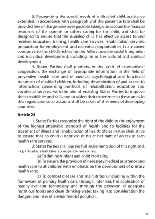 3. Recognizing the special needs of a disabled child, assistance
extended in accordance with paragraph 2 of the present article shall be
provided free of charge, whenever possible, taking into account the financial
resources of the parents or others caring for the child, and shall be
designed to ensure that the disabled child has effective access to and
receives education, training, health care services, rehabilitation services,
preparation for employment and recreation opportunities in a manner
conducive to the child’s achieving the fullest possible social integration
and individual development, including his or her cultural and spiritual
development
         4. States Parties shall promote, in the spirit of international
cooperation, the exchange of appropriate information in the field of
preventive health care and of medical, psychological and functional
treatment of disabled children, including dissemination of and access to
information concerning methods of rehabilitation, education and
vocational services, with the aim of enabling States Parties to improve
their capabilities and skills and to widen their experience in these areas. In
this regard, particular account shall be taken of the needs of developing
countries.
Article 24
         1. States Parties recognize the right of the child to the enjoyment
of the highest attainable standard of health and to facilities for the
treatment of illness and rehabilitation of health. States Parties shall strive
to ensure that no child is deprived of his or her right of access to such
health care services.
         2. States Parties shall pursue full implementation of this right and,
in particular, shall take appropriate measures:
            (a) To diminish infant and child mortality;
            (b) To ensure the provision of necessary medical assistance and
health care to all children with emphasis on the development of primary
health care;
            (c) To combat disease and malnutrition, including within the
framework of primary health care, through, inter alia, the application of
readily available technology and through the provision of adequate
nutritious foods and clean drinking-water, taking into consideration the
dangers and risks of environmental pollution;



                                                                                 85
 