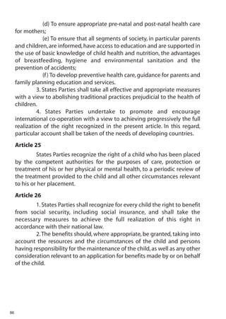 (d) To ensure appropriate pre-natal and post-natal health care
     for mothers;
                 (e) To ensure that all segments of society, in particular parents
     and children, are informed, have access to education and are supported in
     the use of basic knowledge of child health and nutrition, the advantages
     of breastfeeding, hygiene and environmental sanitation and the
     prevention of accidents;
                 (f ) To develop preventive health care, guidance for parents and
     family planning education and services.
              3. States Parties shall take all effective and appropriate measures
     with a view to abolishing traditional practices prejudicial to the health of
     children.
              4. States Parties undertake to promote and encourage
     international co-operation with a view to achieving progressively the full
     realization of the right recognized in the present article. In this regard,
     particular account shall be taken of the needs of developing countries.
     Article 25
              States Parties recognize the right of a child who has been placed
     by the competent authorities for the purposes of care, protection or
     treatment of his or her physical or mental health, to a periodic review of
     the treatment provided to the child and all other circumstances relevant
     to his or her placement.
     Article 26
              1. States Parties shall recognize for every child the right to benefit
     from social security, including social insurance, and shall take the
     necessary measures to achieve the full realization of this right in
     accordance with their national law.
              2. The benefits should, where appropriate, be granted, taking into
     account the resources and the circumstances of the child and persons
     having responsibility for the maintenance of the child, as well as any other
     consideration relevant to an application for benefits made by or on behalf
     of the child.




86
 