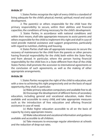 Article 27
         1. States Parties recognize the right of every child to a standard of
living adequate for the child’s physical, mental, spiritual, moral and social
development.
         2. The parent(s) or others responsible for the child have the
primary responsibility to secure, within their abilities and financial
capacities, the conditions of living necessary for the child's development.
         3. States Parties, in accordance with national conditions and
within their means, shall take appropriate measures to assist parents and
others responsible for the child to implement this right and shall in case of
need provide material assistance and support programmes, particularly
with regard to nutrition, clothing and housing.
         4. States Parties shall take all appropriate measures to secure the
recovery of maintenance for the child from the parents or other persons
having financial responsibility for the child, both within the State Party
and from abroad. In particular, where the person having financial
responsibility for the child lives in a State different from that of the child,
States Parties shall promote the accession to international agreements or
the conclusion of such agreements, as well as the making of other
appropriate arrangements.
Article 28
         1. States Parties recognize the right of the child to education, and
with a view to achieving this right progressively and on the basis of equal
opportunity, they shall, in particular:
            (a) Make primary education compulsory and available free to all;
            (b) Encourage the development of different forms of secondary
education, including general and vocational education, make them
available and accessible to every child, and take appropriate measures
such as the introduction of free education and offering financial
assistance in case of need;
            (c) Make higher education accessible to all on the basis of
capacity by every appropriate means;
            (d) Make educational and vocational information and guidance
available and accessible to all children;
            (e) Take measures to encourage regular attendance at schools
and the reduction of drop-out rates.


                                                                                  87
 