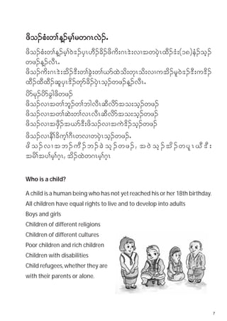 zdo.pH;w> M.rh>rw*RvJ.I
zdo.pH;w>M.rh>0J'.ySR[D.cd.zdud;*R'J;vXtwySJRxD.'H;(18)eH.oh.
wz.M.vDRI
zdo.ud;*R'J;td.'D;w>cGJ;w>,mxJod;wkRod;vXutd.rl0J'.'D;u'd.
xD.xDxD.qlySR'd.wkmcd.ySJRoh.wz.M.vDRI
ydmrk.ydmcGgzdwz.
zdo.vXtw>bl.w>bgvDRqDvdmto;oh.wz.
zdo.vXtw>qJ;w>vRvDRqDvdmto;oh.wz.
zdo.vXtzSD.t,m'D;zdo.vXtuJ'd.oh.wz.
zdo.vXeD>cduh>*DRwvXwySJRoh.wz.I
zd o .vXtb.uD . b.cJ o h . wz. , t0J o h . td . wyl R CD ' D ;
trd>ty>rh>*hR, td.xJw*Rrh>*hR

Who is a child?

A child is a human being who has not yet reached his or her 18th birthday.
All children have equal rights to live and to develop into adults
Boys and girls
Children of different religions
Children of different cultures
Poor children and rich children
Children with disabilities
Child refugees, whether they are
with their parents or alone.




                                                                             7
 