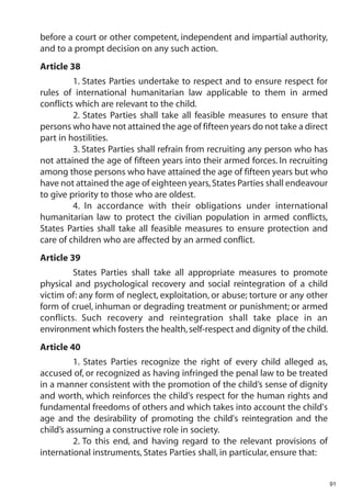 before a court or other competent, independent and impartial authority,
and to a prompt decision on any such action.
Article 38
         1. States Parties undertake to respect and to ensure respect for
rules of international humanitarian law applicable to them in armed
conflicts which are relevant to the child.
         2. States Parties shall take all feasible measures to ensure that
persons who have not attained the age of fifteen years do not take a direct
part in hostilities.
         3. States Parties shall refrain from recruiting any person who has
not attained the age of fifteen years into their armed forces. In recruiting
among those persons who have attained the age of fifteen years but who
have not attained the age of eighteen years, States Parties shall endeavour
to give priority to those who are oldest.
         4. In accordance with their obligations under international
humanitarian law to protect the civilian population in armed conflicts,
States Parties shall take all feasible measures to ensure protection and
care of children who are affected by an armed conflict.
Article 39
         States Parties shall take all appropriate measures to promote
physical and psychological recovery and social reintegration of a child
victim of: any form of neglect, exploitation, or abuse; torture or any other
form of cruel, inhuman or degrading treatment or punishment; or armed
conflicts. Such recovery and reintegration shall take place in an
environment which fosters the health, self-respect and dignity of the child.
Article 40
          1. States Parties recognize the right of every child alleged as,
accused of, or recognized as having infringed the penal law to be treated
in a manner consistent with the promotion of the child’s sense of dignity
and worth, which reinforces the child's respect for the human rights and
fundamental freedoms of others and which takes into account the child's
age and the desirability of promoting the child's reintegration and the
child’s assuming a constructive role in society.
          2. To this end, and having regard to the relevant provisions of
international instruments, States Parties shall, in particular, ensure that:


                                                                               91
 