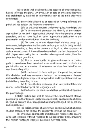 (a) No child shall be alleged as, be accused of, or recognized as
     having infringed the penal law by reason of acts or omissions that were
     not prohibited by national or international law at the time they were
     committed;
                  (b) Every child alleged as or accused of having infringed the
     penal law has at least the following guarantees:
                       (i) To be presumed innocent until proven guilty according to law;
                       (ii) To be informed promptly and directly of the charges
     against him or her, and, if appropriate, through his or her parents or legal
     guardians, and to have legal or other appropriate assistance in the
     preparation and presentation of his or her defence;
                       (iii) To have the matter determined without delay by a
     competent, independent and impartial authority or judicial body in a fair
     hearing according to law, in the presence of legal or other appropriate
     assistance and, unless it is considered not to be in the best interest of the
     child, in particular, taking into account his or her age or situation, his or her
     parents or legal guardians;
                       (iv) Not to be compelled to give testimony or to confess
     guilt; to examine or have examined adverse witnesses and to obtain the
     participation and examination of witnesses on his or her behalf under
     conditions of equality;
                       (v) If considered to have infringed the penal law, to have
     this decision and any measures imposed in consequence thereof
     reviewed by a higher competent, independent and impartial authority or
     judicial body according to law;
                       (vi) To have the free assistance of an interpreter if the child
     cannot understand or speak the language used;
                       (vii) To have his or her privacy fully respected at all stages of
     the proceedings.
               3. States Parties shall seek to promote the establishment of laws,
     procedures, authorities and institutions specifically applicable to children
     alleged as, accused of, or recognized as having infringed the penal law,
     and, in particular:
                  (a) The establishment of a minimum age below which children
     shall be presumed not to have the capacity to infringe the penal law;
                  (b) Whenever appropriate and desirable, measures for dealing
     with such children without resorting to judicial proceedings, providing
     that human rights and legal safeguards are fully respected.

92
 