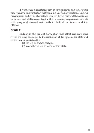 4. A variety of dispositions, such as care, guidance and supervision
orders; counselling; probation; foster care; education and vocational training
programmes and other alternatives to institutional care shall be available
to ensure that children are dealt with in a manner appropriate to their
well-being and proportionate both to their circumstances and the
offence.
Article 41
        Nothing in the present Convention shall affect any provisions
which are more conducive to the realization of the rights of the child and
which may be contained in:
          (a) The law of a State party; or
          (b) International law in force for that State.




                                                                                 93
 