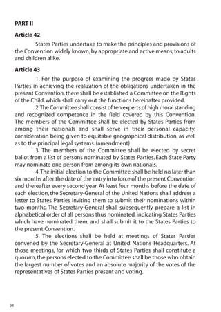PART II
     Article 42
             States Parties undertake to make the principles and provisions of
     the Convention widely known, by appropriate and active means, to adults
     and children alike.
     Article 43
              1. For the purpose of examining the progress made by States
     Parties in achieving the realization of the obligations undertaken in the
     present Convention, there shall be established a Committee on the Rights
     of the Child, which shall carry out the functions hereinafter provided.
              2.The Committee shall consist of ten experts of high moral standing
     and recognized competence in the field covered by this Convention.
     The members of the Committee shall be elected by States Parties from
     among their nationals and shall serve in their personal capacity,
     consideration being given to equitable geographical distribution, as well
     as to the principal legal systems. (amendment)
              3. The members of the Committee shall be elected by secret
     ballot from a list of persons nominated by States Parties. Each State Party
     may nominate one person from among its own nationals.
              4.The initial election to the Committee shall be held no later than
     six months after the date of the entry into force of the present Convention
     and thereafter every second year. At least four months before the date of
     each election, the Secretary-General of the United Nations shall address a
     letter to States Parties inviting them to submit their nominations within
     two months. The Secretary-General shall subsequently prepare a list in
     alphabetical order of all persons thus nominated, indicating States Parties
     which have nominated them, and shall submit it to the States Parties to
     the present Convention.
              5. The elections shall be held at meetings of States Parties
     convened by the Secretary-General at United Nations Headquarters. At
     those meetings, for which two thirds of States Parties shall constitute a
     quorum, the persons elected to the Committee shall be those who obtain
     the largest number of votes and an absolute majority of the votes of the
     representatives of States Parties present and voting.




94
 