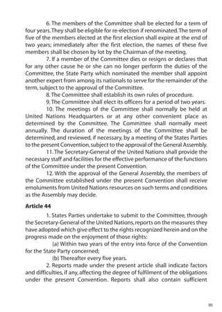 6. The members of the Committee shall be elected for a term of
four years.They shall be eligible for re-election if renominated.The term of
five of the members elected at the first election shall expire at the end of
two years; immediately after the first election, the names of these five
members shall be chosen by lot by the Chairman of the meeting.
          7. If a member of the Committee dies or resigns or declares that
for any other cause he or she can no longer perform the duties of the
Committee, the State Party which nominated the member shall appoint
another expert from among its nationals to serve for the remainder of the
term, subject to the approval of the Committee.
          8. The Committee shall establish its own rules of procedure.
          9. The Committee shall elect its officers for a period of two years.
          10. The meetings of the Committee shall normally be held at
United Nations Headquarters or at any other convenient place as
determined by the Committee. The Committee shall normally meet
annually. The duration of the meetings of the Committee shall be
determined, and reviewed, if necessary, by a meeting of the States Parties
to the present Convention, subject to the approval of the General Assembly.
          11. The Secretary-General of the United Nations shall provide the
necessary staff and facilities for the effective performance of the functions
of the Committee under the present Convention.
          12. With the approval of the General Assembly, the members of
the Committee established under the present Convention shall receive
emoluments from United Nations resources on such terms and conditions
as the Assembly may decide.
Article 44
         1. States Parties undertake to submit to the Committee, through
the Secretary-General of the United Nations, reports on the measures they
have adopted which give effect to the rights recognized herein and on the
progress made on the enjoyment of those rights:
            (a) Within two years of the entry into force of the Convention
for the State Party concerned;
            (b) Thereafter every five years.
         2. Reports made under the present article shall indicate factors
and difficulties, if any, affecting the degree of fulfilment of the obligations
under the present Convention. Reports shall also contain sufficient



                                                                                  95
 
