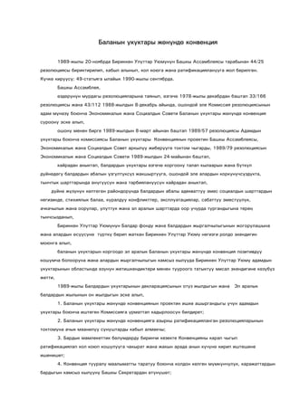 Баланын укуктары жөнїндө конвенция

         1989-жылы 20-ноябрда Бириккен Улуттар Уюмунун Башкы Ассамблеясы тарабынан 44/25
резолюциясы бириктирилип, кабыл алынып, кол коюга жана ратификацияланууга жол берилген.
Күчкө кирүїсү: 49-статьяга ылайык 1990-жылы сентябрда.
         Башкы Ассамблея,
         өздөрїнун мурдагы резолюцияларына таянып, өзгөчө 1978-жылы декабрдан баштап 33/166
резолюциясы жана 43/112 1988-жылдын 8-декабрь айында, ошондой эле Комиссия резолюциясынын
адам мүнөзү боюнча Экономикалык жана Социалдык Совети Баланын укуктары жөнїндө конвенция
суроону эске алып,
         ошону менен бирге 1989-жылдын 8-март айынан баштап 1989/57 резолюциясы Адамдын
укуктары боюнча комиссиясы Баланын укуктары Конвенциянын проектин Башкы Ассамблеясы,
Экономикалык жана Социалдык Совет аркылуу жиберүүгө токтом чыгарды, 1989/79 резолюциясын
Экономикалык жана Социалдык Совети 1989-жылдын 24-майынан баштап,
         кайрадан аныктап, балдардын укуктары өзгөчө коргоону талап кылаарын жана бүткүл
дүйнөдөгү балдардын абалын үзгүлтүксүз жакшыртууга, ошондой эле алардын коркунучсуздукта,
тынчтык шарттарында өнүгүүсүн жана тарбиялануусун кайрадан аныктап,
    дүйнө жүзүнүн көптөгөн райондорунда балдардын абалы адекваттуу эмес социалдык шарттардын
негизинде, стихиялык балаа, куралдуу конфликттер, эксплуатациялар, сабаттуу эместүүлүк,
ачкачылык жана оорулар, улуттук жана эл аралык шарттарда оор учурда тургандыгына терең
тынчсызданып,
         Бириккен Улуттар Уюмунун Балдар фонду жана балдардын жыргалчылыгынын жогорулашына
жана алардын өсүүсүнө түрткү берип жаткан Бириккен Улуттар Уюму негизги ролдо экендигин
моюнга алып,
         баланын укуктарын коргоодо эл аралык Баланын укуктары жөнїндө конвенция позитивдүү
кошумча болооруна жана алардын жыргалчылыгын камсыз кылууда Бириккен Улуттар Уюму адамдын
укуктарынын областында өзүнүн жетишкендиктери менен тууроого татыктуу мисал экендигине көзүбүз
жетти,
         1989-жылы Балдардын укуктарынын декларациясынын отуз жылдыгын жана Эл аралык
балдардын жылынын он жылдыгын эске алып,
         1. Баланын укуктары жөнїндө конвенциянын проектин ишке ашыргандыгы үчүн адамдын
укуктары боюнча иштеген Комиссияга урматтап кадырлоосун билдирет;
         2. Баланын укуктары жөнүндө конвенцияга азыркы ратификацияланган резолюцияларынын
токтомуна ачык маанилүү сунуштарды кабыл алмакчы;
         3. Бардык мамлекеттик бөлумдөрду биринчи кезекте Конвенцияны карап чыгып
ратификациялап кол коюп кошулууга чакырат жана жакын арада анын күчүнө кирип иштешине
ишенишет;
         4. Конвенция тууралу маалыматты таратуу боюнча колдон келген мүмкүнчүлүк, каражаттардын
бардыгын камсыз кылууну Башкы Секретардан өтүнүшөт;
 