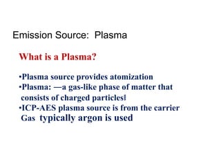 What is a Plasma?
•Plasma source provides atomization
•Plasma: ―a gas-like phase of matter that
consists of charged particles‖
•ICP-AES plasma source is from the carrier
Gas typically argon is used
Emission Source: Plasma
 