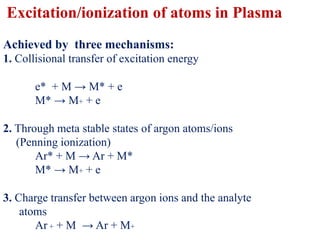 Excitation/ionization of atoms in Plasma
Achieved by three mechanisms:
1. Collisional transfer of excitation energy
e* + M → M* + e
M* → M+ + e
2. Through meta stable states of argon atoms/ions
(Penning ionization)
Ar* + M → Ar + M*
M* → M+ + e
3. Charge transfer between argon ions and the analyte
atoms
Ar + + M → Ar + M+
 