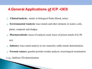 4





ClinicalAnalysis: metals in biological fluids (blood, urine).
Environmental Analysis: trace metals and other elements in waters, soils,
plants, composts and sludges.
Pharmaceuticals: traces of catalysts used; traces of poison metals (Cd, Pb
etc).
Industry: trace metal analysis in raw materials; noble metals determination.
Forensic science: gunshot powder residue analysis, toxicological examination
( e.g., thallium (Tl) determination.
4.General Applications of ICP -OES
 
