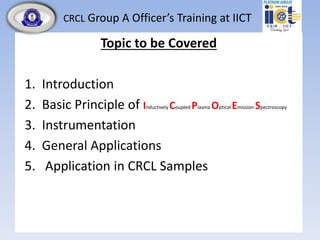 CRCL Group A Officer’s Training at IICT
Topic to be Covered
1. Introduction
2. Basic Principle of Inductively Coupled Plasma Optical Emission Spectroscopy
3. Instrumentation
4. General Applications
5. Application in CRCL Samples
 