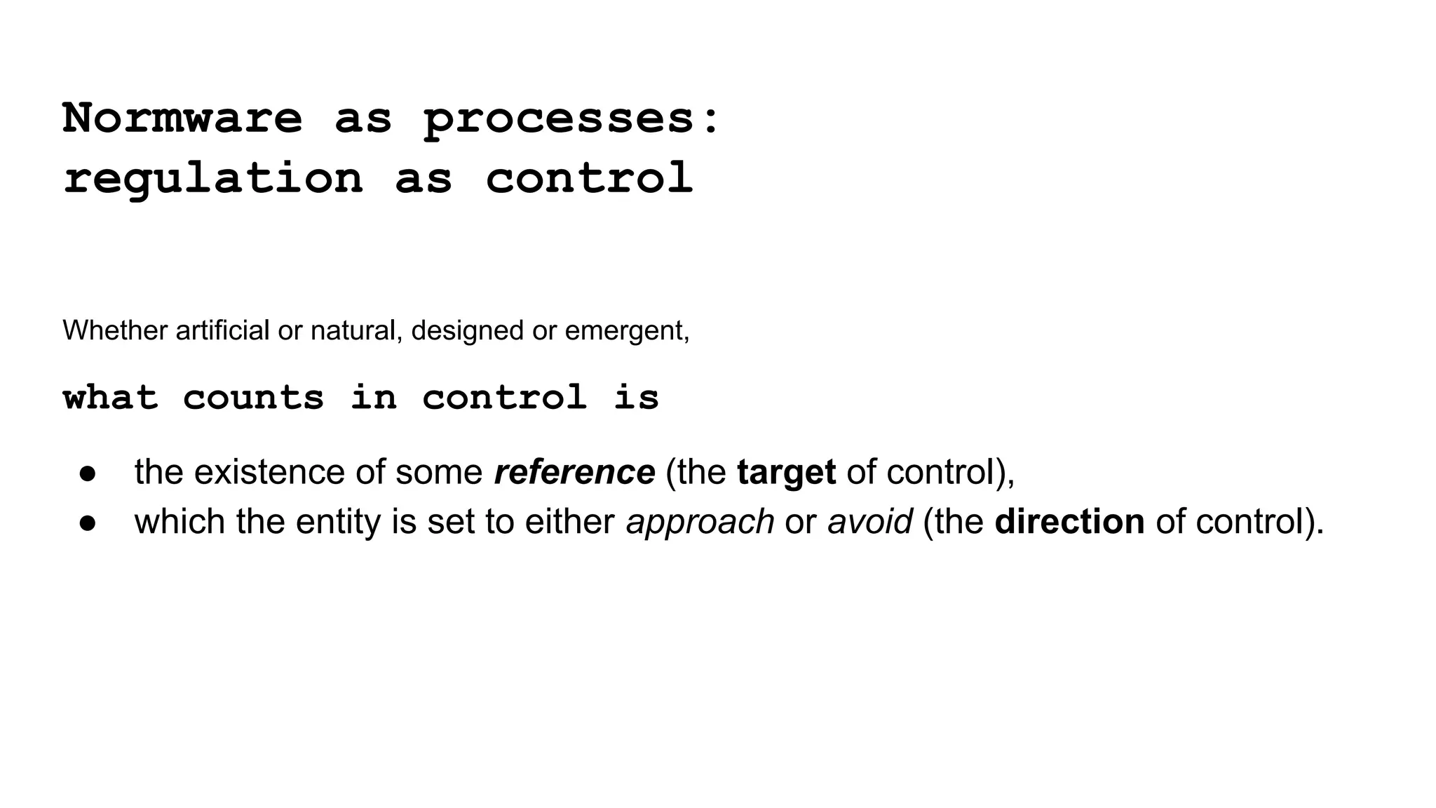 Whether artificial or natural, designed or emergent,
what counts in control is
● the existence of some reference (the target of control),
● which the entity is set to either approach or avoid (the direction of control).
Normware as processes:
regulation as control
 