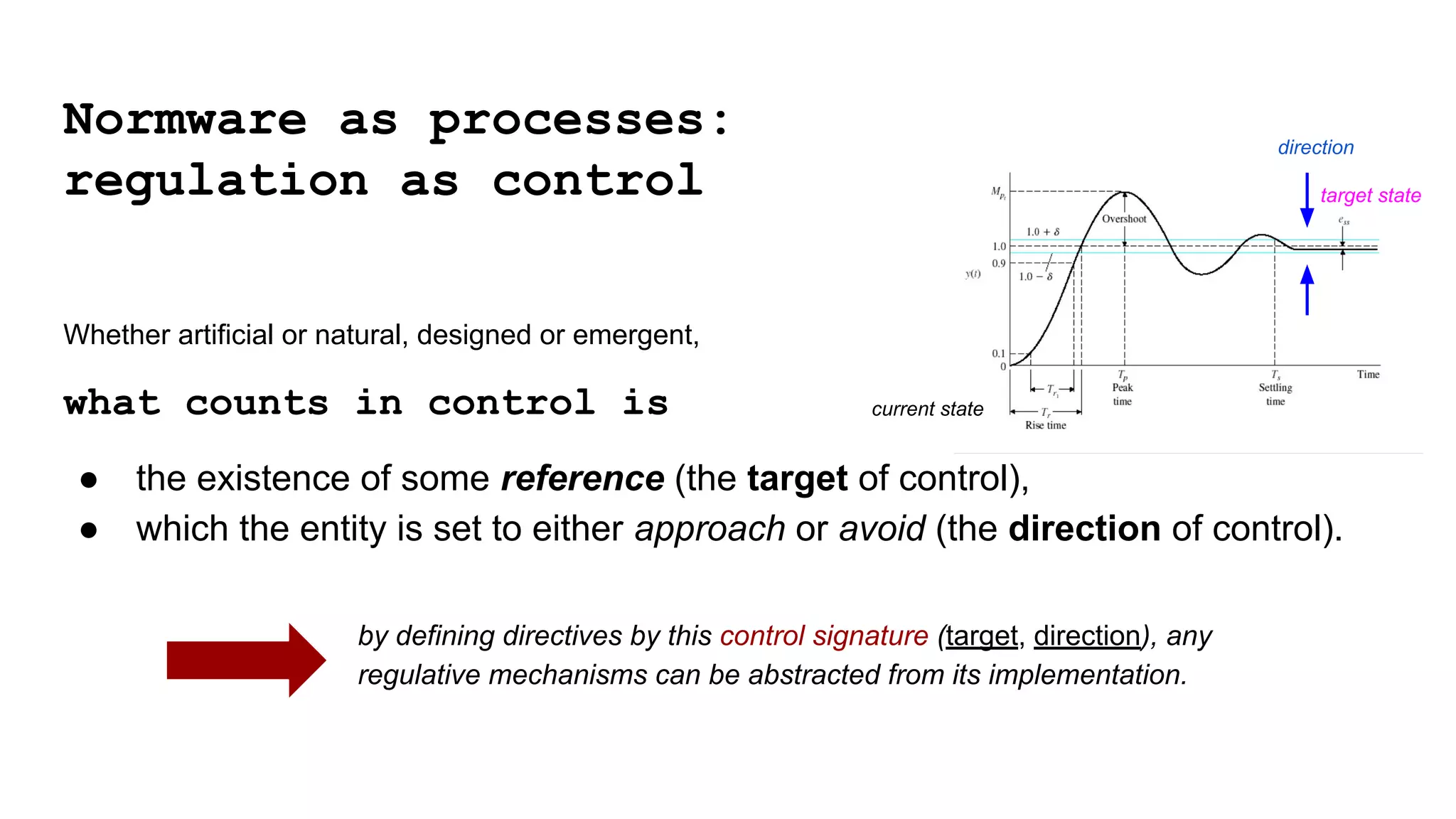 Whether artificial or natural, designed or emergent,
what counts in control is
● the existence of some reference (the target of control),
● which the entity is set to either approach or avoid (the direction of control).
by defining directives by this control signature (target, direction), any
regulative mechanisms can be abstracted from its implementation.
direction
Normware as processes:
regulation as control
current state
target state
 
