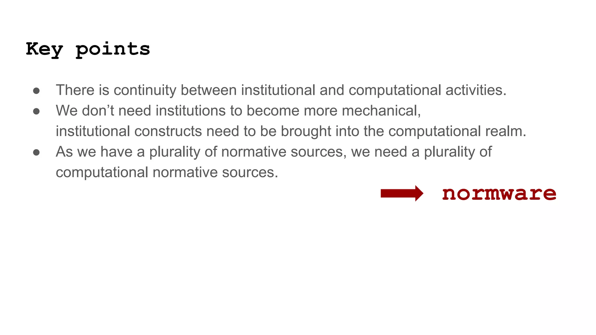 Key points
● There is continuity between institutional and computational activities.
● We don’t need institutions to become more mechanical,
institutional constructs need to be brought into the computational realm.
● As we have a plurality of normative sources, we need a plurality of
computational normative sources.
normware
 