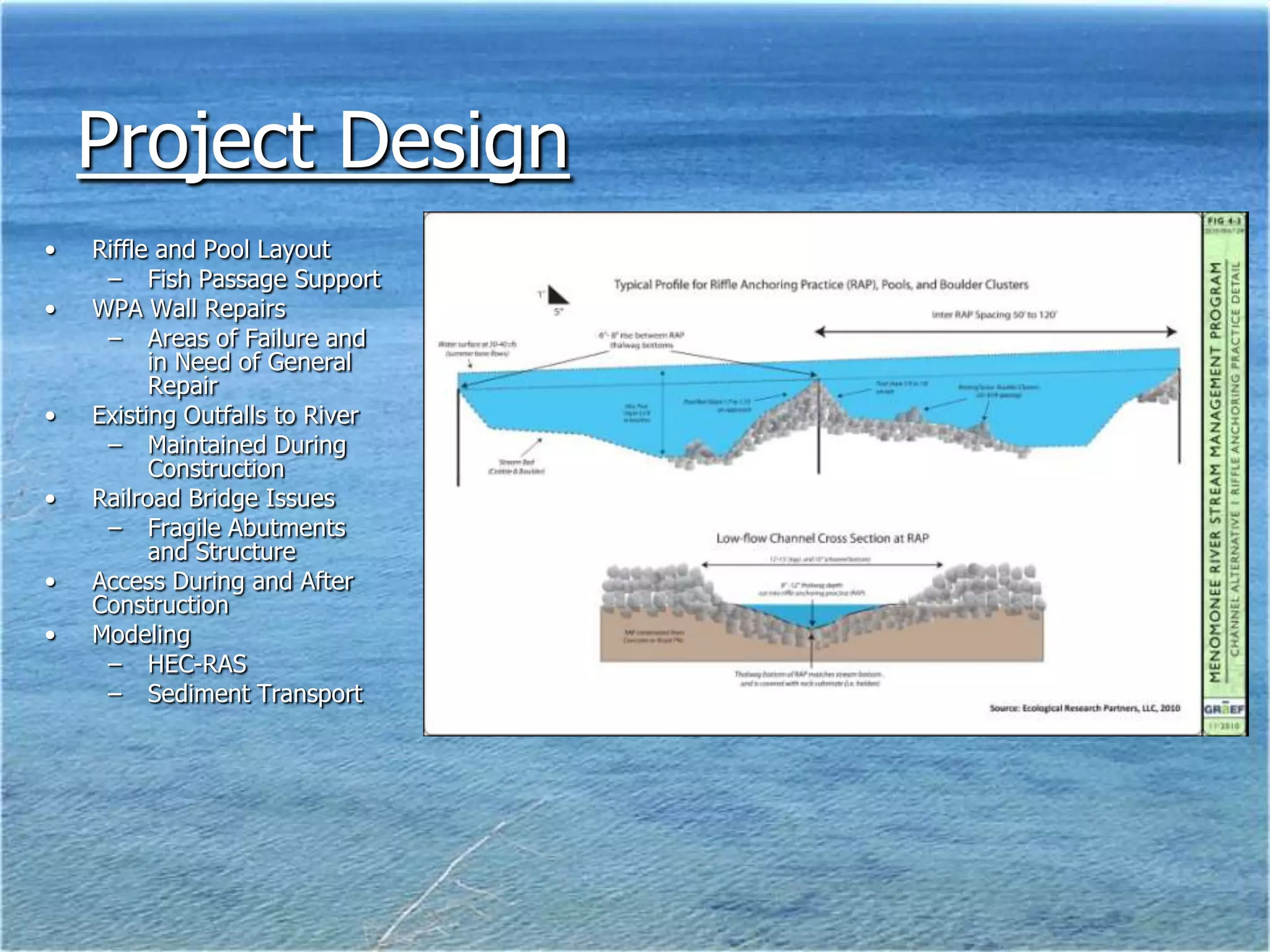 Project Design
•   Riffle and Pool Layout
     – Fish Passage Support
•   WPA Wall Repairs
     – Areas of Failure and
          in Need of General
          Repair
•   Existing Outfalls to River
     – Maintained During
          Construction
•   Railroad Bridge Issues
     – Fragile Abutments
          and Structure
•   Access During and After
    Construction
•   Modeling
     – HEC-RAS
     – Sediment Transport
 