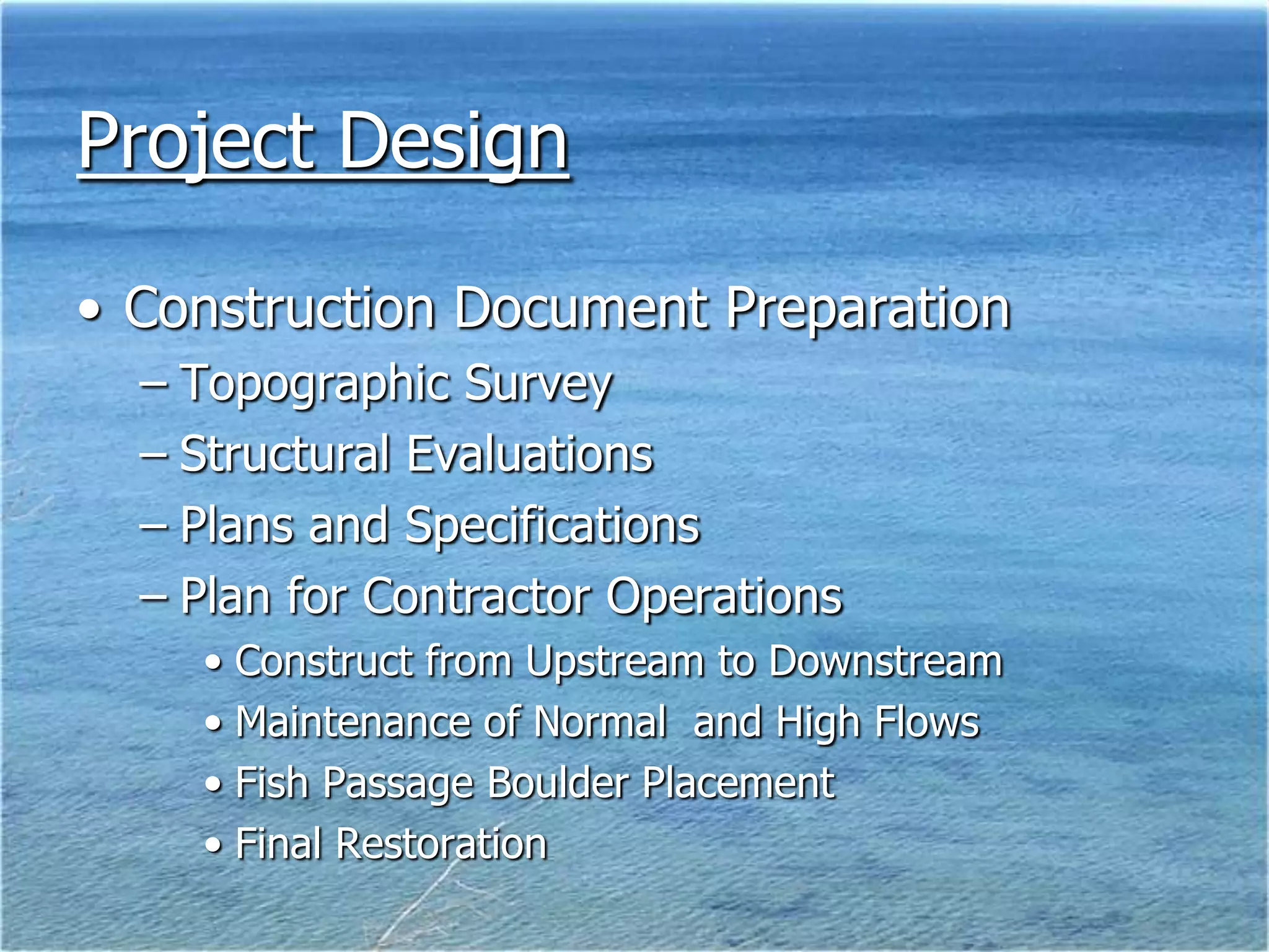 Project Design

• Construction Document Preparation
  – Topographic Survey
  – Structural Evaluations
  – Plans and Specifications
  – Plan for Contractor Operations
    • Construct from Upstream to Downstream
    • Maintenance of Normal and High Flows
    • Fish Passage Boulder Placement
    • Final Restoration
 