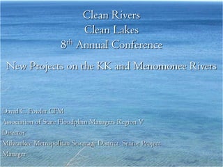 Clean Rivers
                         Clean Lakes
                    8th Annual Conference
 New Projects on the KK and Menomonee Rivers


David C. Fowler CFM
Association of State Floodplain Managers Region V
Director
Milwaukee Metropolitan Sewerage District Senior Project
Manager
 