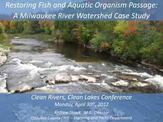 Restoring Fish and Aquatic Organism Passage:
  A Milwaukee River Watershed Case Study




       Clean Rivers, Clean Lakes Conference
                  Monday, April 30th, 2012
                  Andrew Struck, M.S., Director
                                                    2
       Ozaukee County (WI) – Planning and Parks Department
 