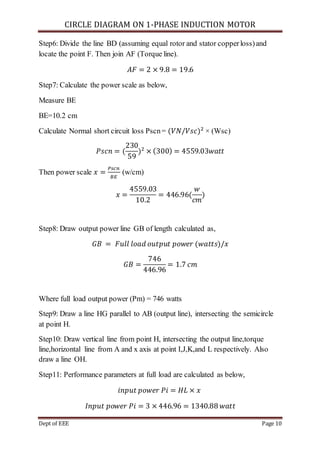 CIRCLE DIAGRAM ON 1-PHASE INDUCTION MOTOR
Dept of EEE Page 10
Step6: Divide the line BD (assuming equal rotor and stator copperloss)and
locate the point F. Then join AF (Torque line).
𝐴𝐹 = 2 × 9.8 = 19.6
Step7: Calculate the power scale as below,
Measure BE
BE=10.2 cm
Calculate Normal short circuit loss Pscn= (𝑉𝑁/𝑉𝑠𝑐)2
× (Wsc)
𝑃𝑠𝑐𝑛 = (
230
59
)2
× (300) = 4559.03𝑤𝑎𝑡𝑡
Then power scale 𝑥 =
𝑃𝑠𝑐𝑛
𝐵𝐸
(w/cm)
𝑥 =
4559.03
10.2
= 446.96(
𝑤
𝑐𝑚
)
Step8: Draw output power line GB of length calculated as,
𝐺𝐵 = 𝐹𝑢𝑙𝑙 𝑙𝑜𝑎𝑑 𝑜𝑢𝑡𝑝𝑢𝑡 𝑝𝑜𝑤𝑒𝑟 (𝑤𝑎𝑡𝑡𝑠)/𝑥
𝐺𝐵 =
746
446.96
= 1.7 𝑐𝑚
Where full load output power (Pm) = 746 watts
Step9: Draw a line HG parallel to AB (output line), intersecting the semicircle
at point H.
Step10: Draw vertical line from point H, intersecting the output line,torque
line,horizontal line from A and x axis at point I,J,K,and L respectively. Also
draw a line OH.
Step11: Performance parameters at full load are calculated as below,
𝑖𝑛𝑝𝑢𝑡 𝑝𝑜𝑤𝑒𝑟 𝑃𝑖 = 𝐻𝐿 × 𝑥
𝐼𝑛𝑝𝑢𝑡 𝑝𝑜𝑤𝑒𝑟 𝑃𝑖 = 3 × 446.96 = 1340.88 𝑤𝑎𝑡𝑡
 