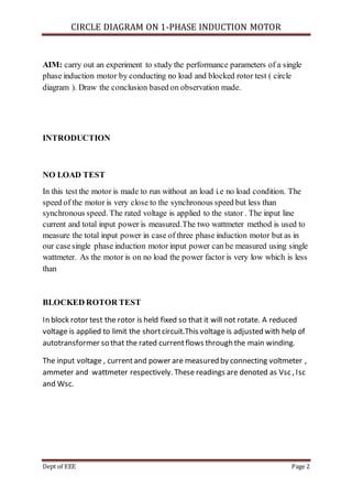 CIRCLE DIAGRAM ON 1-PHASE INDUCTION MOTOR
Dept of EEE Page 2
AIM: carry out an experiment to study the performance parameters of a single
phase induction motor by conducting no load and blocked rotor test ( circle
diagram ). Draw the conclusion based on observation made.
INTRODUCTION
NO LOAD TEST
In this test the motor is made to run without an load i.e no load condition. The
speed of the motor is very close to the synchronous speed but less than
synchronous speed. The rated voltage is applied to the stator . The input line
current and total input power is measured.The two wattmeter method is used to
measure the total input power in case of three phase induction motor but as in
our casesingle phase induction motor input power can be measured using single
wattmeter. As the motor is on no load the power factor is very low which is less
than
BLOCKED ROTOR TEST
In block rotor test the rotor is held fixed so that it will not rotate. A reduced
voltage is applied to limit the shortcircuit.This voltage is adjusted with help of
autotransformer so that the rated currentflows through the main winding.
The input voltage , currentand power are measured by connecting voltmeter ,
ammeter and wattmeter respectively. These readings are denoted as Vsc , Isc
and Wsc.
 