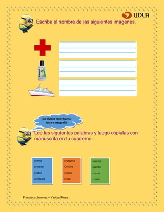 Francisca Jimenez – Yaritza Mesa
crema
crucero
cristal
acróbata
croqueta
Cristina
recreo
cruce
secreto
escribir
cristal
criado
Escribe el nombre de las siguientes imágenes.
Lee las siguientes palabras y luego cópialas con
manuscrita en tu cuaderno.
No olvides tener buena
letra y ortografía
 
