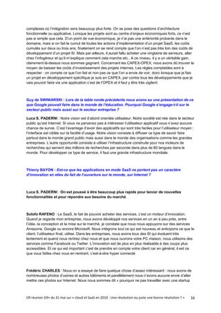 complexes où l’intégration sera beaucoup plus forte. On se pose des questions d’architecture
fonctionnelle ou applicative. Lorsque les projets sont au centre d’enjeux économiques forts, ce n’est
pas si simple que cela. D’un point de vue économique, je n’ai pas une antériorité probante dans le
domaine, mais si on fait le cumul de toutes les actions d’implémentation d’un projet SaaS, les coûts
cumulés sur deux ou trois ans, finalement on se rend compte que l’on n’est pas très loin des coûts de
développement d’un projet SI. Mais par ailleurs, il aurait fallu acheter une vingtaine de serveurs, aller
chez l’infogéreur et qu’il m’explique comment cela marche etc.. A ce niveau, il y a un véritable gain,
clairement là-dessus nous sommes gagnant. Concernant les CAPEX-OPEX, nous avons dû trouver le
moyen de baisser les coûts d’investissement des projets internes. Les règles comptables sont à
respecter : on compte ce que l’on fait et non pas ce que l’on a envie de voir, donc lorsque que je fais
un projet en développement spécifique je suis en CAPEX, par contre tous les développements que je
vais pouvoir faire via une application c’est de l’OPEX et il faut y être très vigilent.



Guy de SWINIARSKI : Lors de la table ronde précédente nous avons eu une présentation de ce
que Google pouvait faire dans le monde de l’éducation. Pourquoi Google s’engage-t-il sur le
secteur public mais aussi sur le secteur entreprise ?

Luca S. PADERNI : Notre vision est d’abord orientée utilisateur. Notre société est née dans le secteur
public qu’est Internet. Si vous ne parvenez pas à intéresser l’utilisateur applicatif vous n’avez aucune
chance de survie. C’est l’avantage d’avoir des applicatifs qui sont très faciles pour l’utilisateur moyen ;
l’interface est ciblée sur la facilité d’usage. Notre vision consiste à diffuser ce type de savoir faire
partout dans le monde grand public mais aussi dans le monde des organisations comme les grandes
entreprises. L’autre opportunité consiste à utiliser l’infrastructure construite pour nos moteurs de
recherches qui servent des millions de recherches par seconde dans plus de 80 langues dans le
monde. Pour développer ce type de service, il faut une grande infrastructure mondiale.



Thierry BAYON : Est-ce que les applications en mode SaaS ne portent pas un caractère
d’innovation en elles du fait de l’ouverture sur le monde, sur Internet ?



Luca S. PADERNI : On est poussé à être beaucoup plus rapide pour lancer de nouvelles
fonctionnalités et pour répondre aux besoins du marché.



Solofo RAFENO : Le SaaS, le fait de pouvoir acheter des services, c’est un moteur d’innovation.
Quand je regarde mon entreprise, nous avons développé nos services en un an à peu près, entre
l’idée, la conception et la mise sur le marché, je constate que nous nous appuyons sur des services
Amazone, Google ou encore Microsoft. Nous intègrons tout ce qui est nouveau et anticipons ce que le
client, l’utilisateur final, utilise. Dans les entreprises, nous avons tous des SI qui évoluent très
lentement et quand nous rentrez chez nous et que nous ouvrons votre PC maison, nous utilisons des
services comme Facebook ou Twitter. L’innovation est de plus en plus réalisable à des coups plus
accessibles. Et ce qui est important c’est de prendre en compte votre client car en général, il est ce
que vous faîtes chez vous en rentrant, c’est-à-dire hyper connecté.



Frédéric CHARLES : Nous on a essayé de faire quelque chose d’assez intéressant : nous avons de
nombreuses photos d’usines et autres bâtiments et parallèlement nous n’avons aucune envie d’aller
mettre ces photos sur Internet. Nous nous sommes dit « pourquoi ne pas travailler avec une startup



CR réunion G9+ du 31 mai sur « cloud et SaaS en 2010 : Une révolution ou juste une bonne résolution ? »   16
 