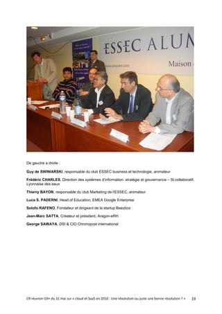 De gauche a droite :

Guy de SWINIARSKI, responsable du club ESSEC business et technologie, animateur

Frédéric CHARLES, Direction des systèmes d’information, stratégie et gouvernance – SI collaboratif,
Lyonnaise des eaux

Thierry BAYON, responsable du club Marketing de l’ESSEC, animateur

Luca S. PADERNI, Head of Education, EMEA Google Enterprise

Solofo RAFENO, Fondateur et dirigeant de la startup Beezbox

Jean-Marc SATTA, Créateur et président, Aragon-eRH

George SAWAYA, DSI & CIO Chronopost international




CR réunion G9+ du 31 mai sur « cloud et SaaS en 2010 : Une révolution ou juste une bonne résolution ? »   19
 