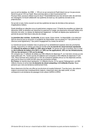 que ce soit du desktop, du CRM…). 19% en ce qui concerne le PaaS disent non je n’ai pas encore
franchi le pas et 12% sur l’IaaS. Nous sommes dans un état d’avancement fort.
Pourquoi faire, pourquoi utilisez-vous le cloud ? Essentiellement pour les serveurs web, les services
de messagerie, le travail collaboratif, les systèmes de back-up, les systèmes de tests et de
préproduction.

Ce qui est un peu moins courant ce sont les systèmes de base de données et les serveurs
d’applications métiers.

Quels bénéfices en attendez-vous et quels leviers craignez-vous ? D’après les enquêtes qui datent de
décembre 2009, le bénéfice est clairement le paiement à l’usage, les paiements mensuels faibles et la
réduction de coûts. La vitesse de déploiement également : le SaaS se déploie plus rapidement et
permet de pouvoir faire face à des pics de charge.

La première des craintes : la sécurité, et pour cause. Autre crainte : la disponibilité, si je mets tout
dans le cloud et que je rencontre un problème de disponibilité, que se passe-t-il ? Qui prend le SLA
(Service Level Agreement) ? Qui prend l’engagement du niveau de service ?

Le marché est encore modeste mais on pense qu’il va véritablement exploser dans les prochaines
années. Aujourd’hui on estime que dans le monde entier le marché du cloud services représente
17 milliards de dollars en 2009 dont 50% dans le SaaS. On pense que cela va évoluer vers un total
de 44,4 milliards de dollars d’ici 2013 dont 38% sur les applications, 20% sur les infrastructures,
15% sur les serveurs et 14% sur le storage.
On compare ces 17 milliards de dollars aux 380 milliards de dépenses IT, ce n’est donc encore qu’une
toute petite part, 5%. Tandis que les 45 milliards sont comparés à 450 milliards de dépenses IT soit
10%. Nous sommes donc passé de 5 à 10% de croissance globale prévue sur les dépenses actives,
alors que le cloud va croître de 28% dans les prochaines années.
En France, le marché cloud représente 1,5 milliards d’euros. Si l’on ajoute l’hébergement, soit 800
millions d’euros on arrive dans le domaine du cloud computing à 2,3 milliards d’euros. Nous
pensons que c’est une tendance extrêmement forte.

Nous observons à la fois une offre qui se structure et investie fortement. Tous les jours, des acteurs
majeurs annoncent des investissements majeurs, notamment dans des data center, et cela
correspond à une tendance de passage d’une culture CAPEX à OPEX.




CR réunion G9+ du 31 mai sur « cloud et SaaS en 2010 : Une révolution ou juste une bonne résolution ? »    3
 