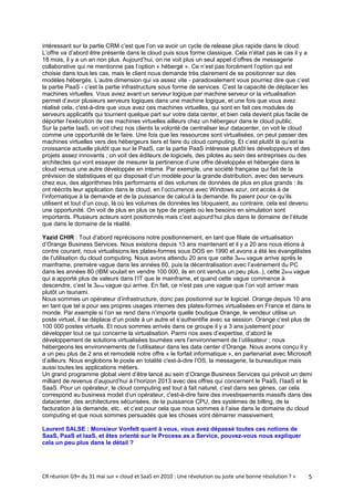 intéressant sur la partie CRM c’est que l’on va avoir un cycle de release plus rapide dans le cloud.
L’offre va d’abord être présente dans le cloud puis sous forme classique. Cela n’était pas le cas il y a
18 mois, il y a un an non plus. Aujourd’hui, on ne voit plus un seul appel d’offres de messagerie
collaborative qui ne mentionne pas l’option « hébergé ». Ce n’est pas forcément l’option qui est
choisie dans tous les cas, mais le client nous demande très clairement de se positionner sur des
modèles hébergés. L’autre dimension qui va assez vite - paradoxalement vous pourriez dire que c’est
la partie PaaS - c’est la partie infrastructure sous forme de services. C’est la capacité de déplacer les
machines virtuelles. Vous aviez avant un serveur logique par machine serveur or la virtualisation
permet d’avoir plusieurs serveurs logiques dans une machine logique, et une fois que vous avez
réalisé cela, c'est-à-dire que vous avez ces machines virtuelles, qui sont en fait ces modules de
serveurs applicatifs qui tournent quelque part sur votre data center, et bien cela devient plus facile de
déporter l’exécution de ces machines virtuelles ailleurs chez un hébergeur dans le cloud public.
Sur la partie IaaS, on voit chez nos clients la volonté de centraliser leur datacenter, on voit le cloud
comme une opportunité de le faire. Une fois que les ressources sont virtualisées, on peut passer des
machines virtuelles vers des hébergeurs tiers et faire du cloud computing. Et c’est plutôt là qu’est la
croissance actuelle plutôt que sur le PaaS, car la partie PaaS intéresse plutôt les développeurs et des
projets assez innovants ; on voit des éditeurs de logiciels, des pilotes au sein des entreprises ou des
architectes qui vont essayer de mesurer la pertinence d’une offre développée et hébergée dans le
cloud versus une autre développée en interne. Par exemple, une société française qui fait de la
prévision de statistiques et qui disposait d’un modèle pour la grande distribution, avec des serveurs
chez eux, des algorithmes très performants et des volumes de données de plus en plus grands : ils
ont réécrits leur application dans le cloud, en l’occurrence avec Windows azur, ont accès à de
l’informatique à la demande et de la puissance de calcul à la demande. Ils paient pour ce qu’ils
utilisent et tout d’un coup, là où les volumes de données les bloquaient, au contraire, cela est devenu
une opportunité. On voit de plus en plus ce type de projets où les besoins en simulation sont
importants. Plusieurs acteurs sont positionnés mais c’est aujourd’hui plus dans le domaine de l’étude
que dans le domaine de la réalité.

Yazid CHIR : Tout d’abord reprécisons notre positionnement, en tant que filiale de virtualisation
d’Orange Business Services. Nous existons depuis 13 ans maintenant et il y a 20 ans nous étions à
contre courant, nous virtualisions les plates-formes sous DOS en 1990 et avons a été les évangélistes
de l’utilisation du cloud computing. Nous avons attendu 20 ans que cette 3ème vague arrive après le
mainframe, première vague dans les années 60, puis la décentralisation avec l’avènement du PC
dans les années 80 (IBM voulait en vendre 100 000, ils en ont vendus un peu plus..), cette 2ème vague
qui a apporté plus de valeurs dans l’IT que le mainframe, et quand cette vague commence à
descendre, c’est la 3ème vague qui arrive. En fait, ce n’est pas une vague que l’on voit arriver mais
plutôt un tsunami.
Nous sommes un opérateur d’infrastructure, donc pas positionné sur le logiciel. Orange depuis 10 ans
en tant que tel a pour ses propres usages internes des plates-formes virtualisées en France et dans le
monde. Par exemple si l’on se rend dans n’importe quelle boutique Orange, le vendeur utilise un
poste virtuel, il se déplace d’un poste à un autre et s’authentifie avec sa session. Orange c’est plus de
100 000 postes virtuels. Et nous sommes arrivés dans ce groupe il y a 3 ans justement pour
développer tout ce qui concerne la virtualisation. Parmi nos axes d’expertise, d’abord le
développement de solutions virtualisées tournées vers l’environnement de l’utilisateur ; nous
hébergeons les environnements de l’utilisateur dans les data center d’Orange. Nous avons conçu il y
a un peu plus de 2 ans et remodelé notre offre « le forfait informatique », en partenariat avec Microsoft
d’ailleurs. Nous englobons le poste en totalité c'est-à-dire l’OS, la messagerie, la bureautique mais
aussi toutes les applications métiers.
Un grand programme global vient d’être lancé au sein d’Orange Business Services qui prévoit un demi
milliard de revenus d’aujourd’hui à l’horizon 2013 avec des offres qui concernent le PaaS, l’IaaS et le
SaaS. Pour un opérateur, le cloud computing est tout à fait naturel, c’est dans ses gènes, car cela
correspond au business model d’un opérateur, c'est-à-dire faire des investissements massifs dans des
datacenter, des architectures sécurisées, de la puissance CPU, des systèmes de billing, de la
facturation à la demande, etc.. et c’est pour cela que nous sommes à l’aise dans le domaine du cloud
computing et que nous sommes persuadés que les choses vont démarrer massivement.

Laurent SALSE : Monsieur Vonfelt quant à vous, vous avez dépassé toutes ces notions de
SaaS, PaaS et IaaS, et êtes orienté sur le Process as a Service, pouvez-vous nous expliquer
cela un peu plus dans le détail ?




CR réunion G9+ du 31 mai sur « cloud et SaaS en 2010 : Une révolution ou juste une bonne résolution ? »   5
 