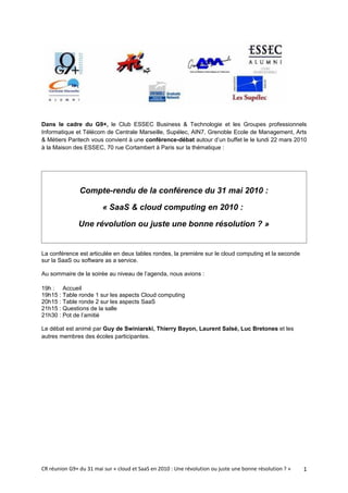 Dans le cadre du G9+, le Club ESSEC Business & Technologie et les Groupes professionnels
Informatique et Télécom de Centrale Marseille, Supélec, AIN7, Grenoble Ecole de Management, Arts
& Métiers Paritech vous convient à une conférence-débat autour d’un buffet le le lundi 22 mars 2010
à la Maison des ESSEC, 70 rue Cortambert à Paris sur la thématique :




               Compte-rendu de la conférence du 31 mai 2010 :

                         « SaaS & cloud computing en 2010 :

               Une révolution ou juste une bonne résolution ? »


La conférence est articulée en deux tables rondes, la première sur le cloud computing et la seconde
sur la SaaS ou software as a service.

Au sommaire de la soirée au niveau de l’agenda, nous avions :

19h : Accueil
19h15 : Table ronde 1 sur les aspects Cloud computing
20h15 : Table ronde 2 sur les aspects SaaS
21h15 : Questions de la salle
21h30 : Pot de l’amitié

Le débat est animé par Guy de Swiniarski, Thierry Bayon, Laurent Salsé, Luc Bretones et les
autres membres des écoles participantes.




CR réunion G9+ du 31 mai sur « cloud et SaaS en 2010 : Une révolution ou juste une bonne résolution ? »   1
 