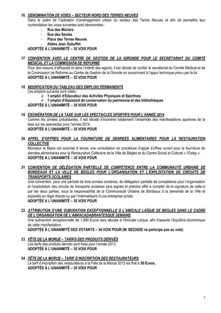 3
16. DÉNOMINATION DE VOIES – SECTEUR NORD DES TERRES NEUVES
Dans le cadre de l’opération d’aménagement urbain du secteur des Terres Neuves et afin de permettre leur
numérotation les voies suivantes sont dénommées :
- Rue des Mûriers
- Rue des Saules
- Place des Terres Neuves
- Allées Jean Dubuffet
ADOPTÉE À L’UNANIMITÉ – 35 VOIX POUR
17. CONVENTION AVEC LE CENTRE DE GESTION DE LA GIRONDE POUR LE SECRÉTARIAT DU COMITÉ
MÉDICAL ET LA COMMISSION DE RÉFORME
Pour des raisons d’efficacité et dans l’intérêt des agents, il est décidé de confier le secrétariat du Comité Médical et de
la Commission de Réforme au Centre de Gestion de la Gironde en souscrivant à l’appui technique prévu par la loi.
ADOPTÉE À L’UNANIMITÉ – 35 VOIX POUR
18. MODIFICATION DU TABLEAU DES EMPLOIS PERMANENTS
Les emplois suivants sont créés :
 1 emploi d’Educateur des Activités Physiques et Sportives
 1 emploi d’Assistant de conservation du patrimoine et des bibliothèques
ADOPTÉE À L’UNANIMITÉ – 35 VOIX POUR
19. EXONÉRATION DE LA TAXE SUR LES SPECTACLES SPORTIFS POUR L’ANNEE 2014
Comme les années précédentes, il est décidé d’exonérer totalement l’ensemble des manifestations sportives de la
taxe sur les spectacles pour l’année 2014.
ADOPTÉE À L’UNANIMITÉ – 35 VOIX POUR
20. APPEL D’OFFRES POUR LA FOURNITURE DE DENREÉS ALIMENTAIRES POUR LA RESTAURATION
COLLECTIVE
Monsieur le Maire est autorisé à lancer une consultation en procédure d’appel d’offres ouvert pour la fourniture de
denrées alimentaires pour la Restauration Collective de la Ville de Bègles et du Centre Social et Culturel « l’Estey ».
ADOPTÉE À L’UNANIMITÉ – 35 VOIX POUR
21. CONVENTION DE DÉLÉGATION PARTIELLE DE COMPÉTENCE ENTRE LA COMMUNAUTÉ URBAINE DE
BORDEAUX ET LA VILLE DE BEGLES POUR L’ORGANISATION ET L’EXPLOITATION DE CIRCUITS DE
TRANSPORTS SCOLAIRES
Une convention, pour une période de trois années scolaires, de délégation partielle de compétence pour l’organisation
et l’exploitation des circuits de transports scolaires sera signée et prendra effet à compter de la signature de celle-ci
par les deux parties, sous la responsabilité de la Communauté Urbaine de Bordeaux à la demande de la Ville et
exploités en régie directe ou par l’intermédiaire d’une entreprise privée.
ADOPTÉE À L’UNANIMITÉ – 35 VOIX POUR
22. ATTRIBUTION D’UNE SUBVENTION EXCEPTIONNELLE À L’AMICALE LAÏQUE DE BEGLES DANS LE CADRE
DE L’ORGANISATION DE L’ABRACADABRANTESQUE SEMAINE
Une subvention exceptionnelle de 1.500 Euros sera allouée à l’Amicale Laïque, afin d’assurer l’équilibre économique
de cette manifestation.
ADOPTÉE À L’UNANIMITÉ DES VOTANTS – 34 VOIX POUR (M. BEZIADE ne participe pas au vote)
23. FÊTE DE LA MORUE – TARIFS DES PRODUITS DÉRIVÉS
Les tarifs des produits dérivés sont fixés pour l’année 2013.
ADOPTÉE À L’UNANIMITÉ – 35 VOIX POUR
24. FÊTE DE LA MORUE – TARIF D’INSCRIPTION DES RESTAURATEURS
Le tarif d’inscription des restaurateurs à la Fête de la Morue 2013 est fixé à 50 Euros.
ADOPTÉE À L’UNANIMITÉ – 35 VOIX POUR
 