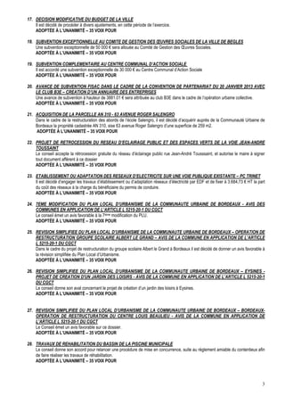 17. DECISION MODIFICATIVE DU BUDGET DE LA VILLE
Il est décidé de procéder à divers ajustements, en cette période de l’exercice.
ADOPTÉE À L’UNANIMITÉ – 35 VOIX POUR
18. SUBVENTION EXCEPTIONNELLE AU COMITE DE GESTION DES ŒUVRES SOCIALES DE LA VILLE DE BEGLES
Une subvention exceptionnelle de 50 000 € sera allouée au Comité de Gestion des Œuvres Sociales.
ADOPTÉE À L’UNANIMITÉ – 35 VOIX POUR
19. SUBVENTION COMPLEMENTAIRE AU CENTRE COMMUNAL D’ACTION SOCIALE
Il est accordé une subvention exceptionnelle de 30 000 € au Centre Communal d’Action Sociale
ADOPTÉE À L’UNANIMITÉ – 35 VOIX POUR
20. AVANCE DE SUBVENTION FISAC DANS LE CADRE DE LA CONVENTION DE PARTENARIAT DU 20 JANVIER 2013 AVEC
LE CLUB B3E – CREATION D’UN ANNUAIRE DES ENTREPRISES
Une avance de subvention à hauteur de 3881.01 € sera attribuée au club B3E dans le cadre de l’opération urbaine collective.
ADOPTÉE À L’UNANIMITÉ – 35 VOIX POUR
21. ACQUISITION DE LA PARCELLE AN 310 - 63 AVENUE ROGER SALENGRO
Dans le cadre de la restructuration des abords de l’école Salengro, il est décidé d’acquérir auprès de la Communauté Urbaine de
Bordeaux la propriété cadastrée AN 310, sise 63 avenue Roger Salengro d’une superficie de 259 m2.
ADOPTÉE À L’UNANIMITÉ – 35 VOIX POUR
22. PROJET DE RETROCESSION DU RESEAU D’ECLAIRAGE PUBLIC ET DES ESPACES VERTS DE LA VOIE JEAN-ANDRE
TOUSSAINT
Le conseil accepte la rétrocession gratuite du réseau d’éclairage public rue Jean-André Tousssaint, et autorise le maire à signer
tout document afférent à ce dossier
ADOPTÉE À L’UNANIMITÉ – 35 VOIX POUR
23. ETABLISSEMENT OU ADAPTATION DES RESEAUX D’ELECTRICITE SUR UNE VOIE PUBLIQUE EXISTANTE – PC TRINET
Il est décidé d’engager les travaux d’établissement ou d’adaptation réseaux d’électricité par EDF et de fixer à 3.684,73 € HT la part
du coût des réseaux à la charge du bénéficiaire du permis de conduire.
ADOPTÉE À L’UNANIMITÉ – 35 VOIX POUR
24. 7EME MODIFICATION DU PLAN LOCAL D’URBANISME DE LA COMMUNAUTE URBAINE DE BORDEAUX - AVIS DES
COMMUNES EN APPLICATION DE L’ARTICLE L 5215-20-1 DU CGCT
Le conseil émet un avis favorable à la 7ième modification du PLU.
ADOPTÉE À L’UNANIMITÉ – 35 VOIX POUR
25. REVISION SIMPLIFIEE DU PLAN LOCAL D’URBANISME DE LA COMMUNAUTE URBAINE DE BORDEAUX – OPERATION DE
RESTRUCTURATION GROUPE SCOLAIRE ALBERT LE GRAND – AVIS DE LA COMMUNE EN APPLICATION DE L’ARTICLE
L 5215-20-1 DU CGCT
Dans le cadre du projet de restructuration du groupe scolaire Albert le Grand à Bordeaux il est décidé de donner un avis favorable à
la révision simplifiée du Plan Local d’Urbanisme.
ADOPTÉE À L’UNANIMITÉ – 35 VOIX POUR
26. REVISION SIMPLIFIEE DU PLAN LOCAL D’URBANISME DE LA COMMUNAUTE URBAINE DE BORDEAUX – EYSINES PROJET DE CREATION D'UN JARDIN DES LOISIRS - AVIS DE LA COMMUNE EN APPLICATION DE L’ARTICLE L 5215-20-1
DU CGCT
Le conseil donne son aval concernant le projet de création d’un jardin des loisirs à Eysines.
ADOPTÉE À L’UNANIMITÉ – 35 VOIX POUR

27. REVISION SIMPLIFIEE DU PLAN LOCAL D’URBANISME DE LA COMMUNAUTE URBAINE DE BORDEAUX – BORDEAUXOPERATION DE RESTRUCTURATION DU CENTRE LOUIS BEAULIEU - AVIS DE LA COMMUNE EN APPLICATION DE
L’ARTICLE L 5215-20-1 DU CGCT
Le Conseil émet un avis favorable sur ce dossier.
ADOPTÉE À L’UNANIMITÉ – 35 VOIX POUR
28. TRAVAUX DE REHABILITATION DU BASSIN DE LA PISCINE MUNICIPALE
Le conseil donne son accord pour relancer une procédure de mise en concurrence, suite au règlement amiable du contentieux afin
de faire réaliser les travaux de réhabilitation.
ADOPTÉE À L’UNANIMITÉ – 35 VOIX POUR

3

 