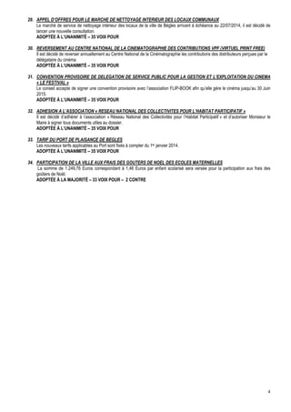 29. APPEL D’OFFRES POUR LE MARCHE DE NETTOYAGE INTERIEUR DES LOCAUX COMMUNAUX
Le marché de service de nettoyage intérieur des locaux de la ville de Bègles arrivant à échéance au 22/07/2014, il est décidé de
lancer une nouvelle consultation.
ADOPTÉE À L’UNANIMITÉ – 35 VOIX POUR
30. REVERSEMENT AU CENTRE NATIONAL DE LA CINEMATOGRAPHIE DES CONTRIBUTIONS VPF (VIRTUEL PRINT FREE)
Il est décidé de reverser annuellement au Centre National de la Cinématographie les contributions des distributeurs perçues par le
délégataire du cinéma
ADOPTÉE À L’UNANIMITÉ – 35 VOIX POUR
31. CONVENTION PROVISOIRE DE DELEGATION DE SERVICE PUBLIC POUR LA GESTION ET L’EXPLOITATION DU CINEMA
« LE FESTIVAL »
Le conseil accepte de signer une convention provisoire avec l’association FLIP-BOOK afin qu’elle gère le cinéma jusqu’au 30 Juin
2015.
ADOPTÉE À L’UNANIMITÉ – 35 VOIX POUR
32. ADHESION A L’ASSOCIATION « RESEAU NATIONAL DES COLLECTIVITES POUR L’HABITAT PARTICIPATIF »
Il est décidé d’adhérer à l’association « Réseau National des Collectivités pour l’Habitat Participatif » et d’autoriser Monsieur le
Maire à signer tous documents utiles au dossier.
ADOPTÉE À L’UNANIMITÉ – 35 VOIX POUR
33. TARIF DU PORT DE PLAISANCE DE BEGLES
Les nouveaux tarifs applicables au Port sont fixés à compter du 1er janvier 2014.
ADOPTÉE À L’UNANIMITÉ – 35 VOIX POUR
34. PARTICIPATION DE LA VILLE AUX FRAIS DES GOUTERS DE NOEL DES ECOLES MATERNELLES
La somme de 1.249,76 Euros correspondant à 1,46 Euros par enfant scolarisé sera versée pour la participation aux frais des
goûters de Noël.
ADOPTÉE À LA MAJORITÉ – 33 VOIX POUR – 2 CONTRE

4

 