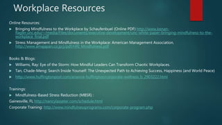 Workplace Resources
Online Resources:
 Bringing Mindfulness to the Workplace by Schaufenbuel (Online PDF) http://www.kenan-
flagler.unc.edu/~/media/Files/documents/executive-development/unc-white-paper-bringing-mindfulness-to-the-
workplace_final.pdf
 Stress Management and Mindfulness in the Workplace: American Management Association.
http://www.amajapan.co.jp/j/pdf/HRI_Mindfulness.pdf
Books & Blogs:
 Williams, Ray: Eye of the Storm: How Mindful Leaders Can Transform Chaotic Workplaces.
 Tan, Chade-Meng: Search Inside Yourself: The Unexpected Path to Achieving Success, Happiness (and World Peace)
 http://www.huffingtonpost.com/arianna-huffington/corporate-wellness_b_2903222.html
Trainings:
 Mindfulness-Based Stress Reduction (MBSR) :
Gainesville, FL http://nancylasseter.com/schedule.html
Corporate Training: http://www.mindfulnessprograms.com/corporate-program.php
 