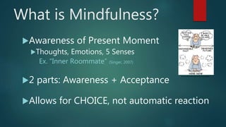 What is Mindfulness?
Awareness of Present Moment
Thoughts, Emotions, 5 Senses
Ex. “Inner Roommate” (Singer, 2007)
2 parts: Awareness + Acceptance
Allows for CHOICE, not automatic reaction
http://mindfulnessni.org/what-is-mindfulness/
 