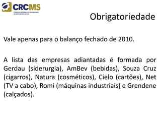 Obrigatoriedade
Vale apenas para o balanço fechado de 2010.
A lista das empresas adiantadas é formada por
Gerdau (siderurgia), AmBev (bebidas), Souza Cruz
(cigarros), Natura (cosméticos), Cielo (cartões), Net
(TV a cabo), Romi (máquinas industriais) e Grendene
(calçados).
 