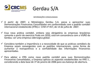 Gerdau S/A
INFORMAÇÕES CONSOLIDADAS
 A partir de 2007, a Metalúrgica Gerdau S.A. passa a apresentar suas
Demonstrações Financeiras Consolidadas em conformidade com o padrão contábil
internacional estabelecido (IFRS) e CVM nº 457, de 13 de julho de 2007.
 Essa nova prática contábil, embora seja obrigatória às empresas brasileiras
somente a partir do exercício findo em 2010, está em consonância com a VISÃO da
Gerdau: ser uma empresa siderúrgica global.
 Considera também a importância e a necessidade de que as práticas contábeis da
Empresa sejam convergentes com os padrões internacionais, como forma de
aumentar a transparência e a confiabilidade das informações financeiras
apresentadas.
 Para adotar o IFRS como novo padrão contábil para suas Demonstrações
Financeiras Consolidadas, a Empresa aplicou os aspectos estabelecidos no IFRS 1 ,
considerando a data base de 1º de janeiro de 2006 para seu balanço de abertura.
 