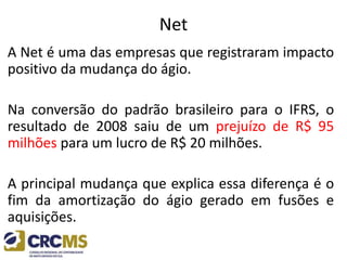 Net
A Net é uma das empresas que registraram impacto
positivo da mudança do ágio.
Na conversão do padrão brasileiro para o IFRS, o
resultado de 2008 saiu de um prejuízo de R$ 95
milhões para um lucro de R$ 20 milhões.
A principal mudança que explica essa diferença é o
fim da amortização do ágio gerado em fusões e
aquisições.
 