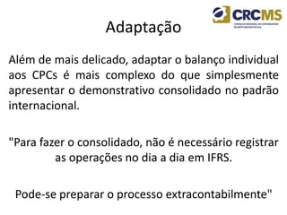 Adaptação
Além de mais delicado, adaptar o balanço individual
aos CPCs é mais complexo do que simplesmente
apresentar o demonstrativo consolidado no padrão
internacional.
"Para fazer o consolidado, não é necessário registrar
as operações no dia a dia em IFRS.
Pode-se preparar o processo extracontabilmente"
 