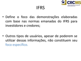IFRS
• Define o foco das demonstrações elaboradas
com base nas normas emanadas do IFRS para
investidores e credores;
• Outros tipos de usuários, apesar de poderem se
utilizar dessas informações, não constituem seu
foco específico.
 