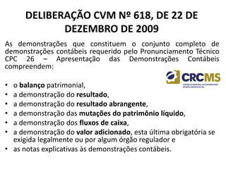 DELIBERAÇÃO CVM Nº 618, DE 22 DE
DEZEMBRO DE 2009
As demonstrações que constituem o conjunto completo de
demonstrações contábeis requerido pelo Pronunciamento Técnico
CPC 26 – Apresentação das Demonstrações Contábeis
compreendem:
• o balanço patrimonial,
• a demonstração do resultado,
• a demonstração do resultado abrangente,
• a demonstração das mutações do patrimônio líquido,
• a demonstração dos fluxos de caixa,
• a demonstração do valor adicionado, esta última obrigatória se
exigida legalmente ou por algum órgão regulador e
• as notas explicativas às demonstrações contábeis.
 