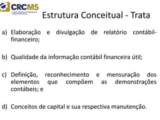 Estrutura Conceitual - Trata
a) Elaboração e divulgação de relatório contábil-
financeiro;
b) Qualidade da informação contábil financeira útil;
c) Definição, reconhecimento e mensuração dos
elementos que compõem as demonstrações
contábeis; e
d) Conceitos de capital e sua respectiva manutenção.
 
