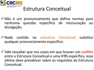 Estrutura Conceitual
Não é um pronunciamento que define normas para
nenhuma questão específica de mensuração ou
divulgação.
Nada contido na estrutura Conceitual substitui
qualquer pronunciamento específico.
Vale ressaltar que nos casos em que houver um conflito
entre a Estrutura Conceitual e uma IFRS específica, essa
última deve prevalecer sobre os requisitos da Estrutura
Conceitual.
 
