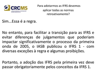 Para adotarmos as IFRS devemos
aplicar todas as normas
retroativamente?
Sim...Essa é a regra.
No entanto, para facilitar a transição para as IFRS e
evitar diferenças de julgamentos que poderiam
impactar significativamente o processo da primeira
onda de 2005, o IASB publicou o IFRS 1 - com
diversas exceções à regra e algumas proibições.
Portanto, a adoção das IFRS pela primeira vez deve
passar obrigatoriamente pelos conceitos da IFRS 1.
 