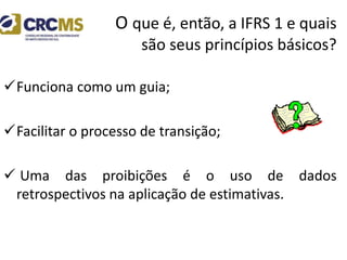 O que é, então, a IFRS 1 e quais
são seus princípios básicos?
Funciona como um guia;
Facilitar o processo de transição;
 Uma das proibições é o uso de dados
retrospectivos na aplicação de estimativas.
 