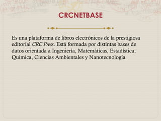 CRCNETBASE
Es una plataforma de libros electrónicos de la
prestigiosa editorial CRC Press. Está formada
por distintas bases de datos orientada a
Ingeniería, Matemáticas, Estadística, Química,
Ciencias Ambientales y Nanotecnología
 