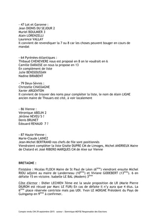 Compte rendu CNI 29 septembre 2015 auteur : Dominique MOYSE Responsable des Elections
- 47 Lot et Garonne :
Jean DIONIS DU SEJOUR 2
Muriel BOULMIER 3
Alain LORENZELLI
Laurence VALLAY
Il convient de revendiquer la 7 ou 8 car les choses peuvent bouger en cours de
mandat
- 64 Pyrénées-Atlantiques :
Thibaud CHENEVIERE nous est proposé en 8 on le voudrait en 6
Camille DARASSE on nous la propose en 13
En complément de liste
Julie BENSSOUSSAN
Nadine BIRABENT
- 79 Deux-Sèvres :
Christelle CHASSAGNE
Xavier ARGENTON
Il convient de trouver des noms pour compléter la liste, le nom de Alain LIGNE
ancien maire de Thouars est cité, à voir localement
- 86 Vienne :
Véronique ABELIN 2
Jérôme NEVEU 5 ?
Denis BRUNET
Edouard RENAUD 7 ?
- 87 Haute-Vienne :
Marie-Claude LAINEZ
Jean-Michel BERTRAND nos chefs de file sont positionnés
Viendraient compléter la liste Gisèle DUPRE CM de Limoges, Michel ANDRIEUX Maire
de Chalard et José RIBERO MARQUES CM de Aixe sur Vienne
BRETAGNE :
Finistère : Nicolas FLOCH Maire de St Paul de Léon (6ème
) viendront ensuite Michel
RIOU adjoint au maire de Landerneau (10ème
) et Viviane GODEBERT (13ème
). 6 en
défaite 15 en victoire. Isabelle LE BAL (Modem) 3ème
Côte d'Armor : Didier LECHIEN 7éme est la seule proposition de LR (Marie Pierre
DIURON est récusé par Marc LE FUR) En cas de défaite il n’y aura que 4 élus. La
6ème
place réservée centriste mais pas UDI. Yvon LE MOIGNE Président du Pays de
Guingamp en 9ème
à confirmer.
 